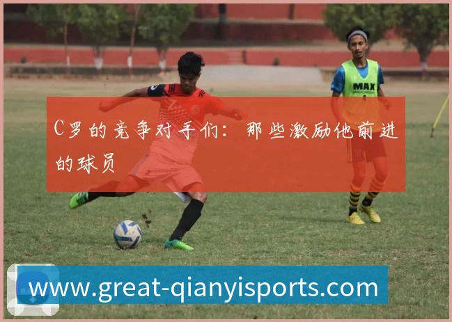 C罗的竞争对手们：那些激励他前进的球员